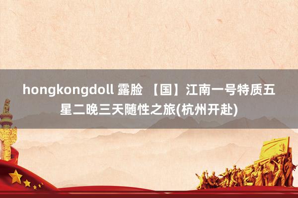 hongkongdoll 露脸 【国】江南一号特质五星二晚三天随性之旅(杭州开赴)