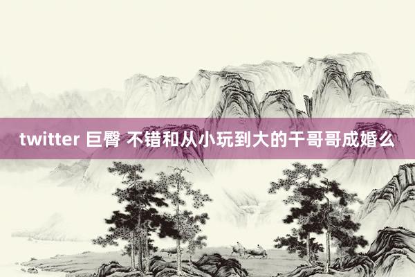 twitter 巨臀 不错和从小玩到大的干哥哥成婚么