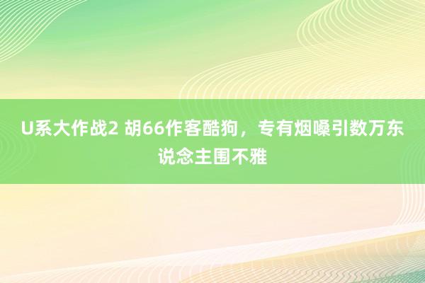 U系大作战2 胡66作客酷狗，专有烟嗓引数万东说念主围不雅