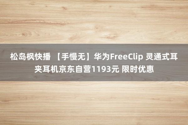 松岛枫快播 【手慢无】华为FreeClip 灵通式耳夹耳机京东自营1193元 限时优惠