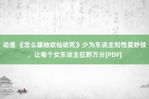 动漫 《怎么讓她欲仙欲死》少为东谈主知性爱妙技，让每个女东谈主狂野万分[PDF]