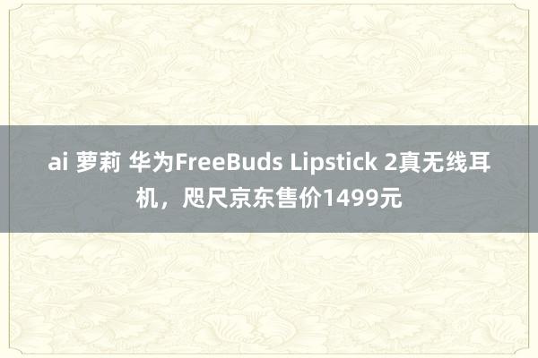 ai 萝莉 华为FreeBuds Lipstick 2真无线耳机，咫尺京东售价1499元