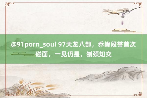 @91porn_soul 97天龙八部，乔峰段誉首次碰面，一见仍是，刎颈知交