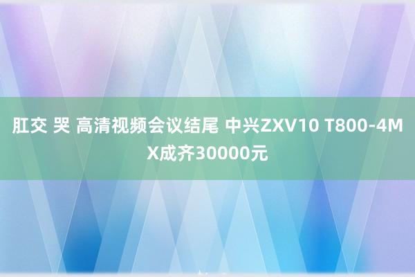 肛交 哭 高清视频会议结尾 中兴ZXV10 T800-4MX成齐30000元