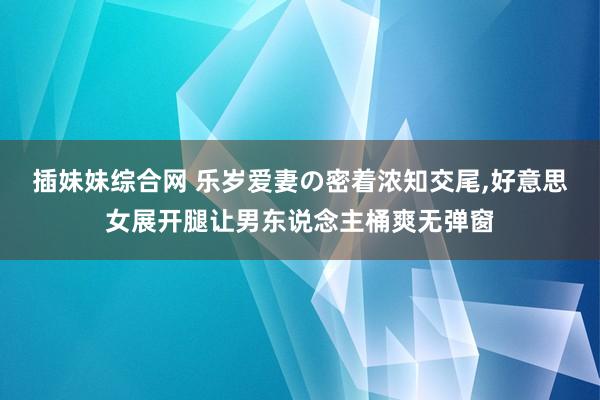 插妹妹综合网 乐岁爱妻の密着浓知交尾，好意思女展开腿让男东说念主桶爽无弹窗