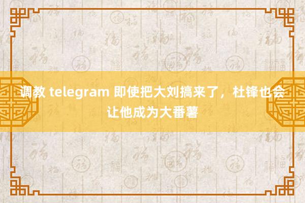 调教 telegram 即使把大刘搞来了，杜锋也会让他成为大番薯