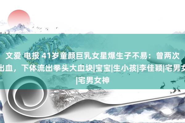 文爱 电报 41岁童颜巨乳女星爆生子不易：曾两次大出血，下体流出拳头大血块|宝宝|生小孩|李佳颖|宅男女神